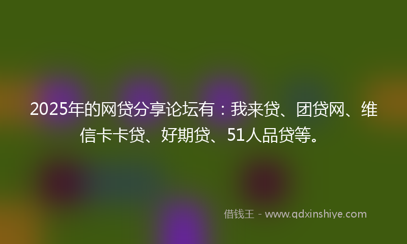 2025年的网贷分享论坛有：我来贷、团贷网、维信卡卡贷、好期贷、51人品贷等。