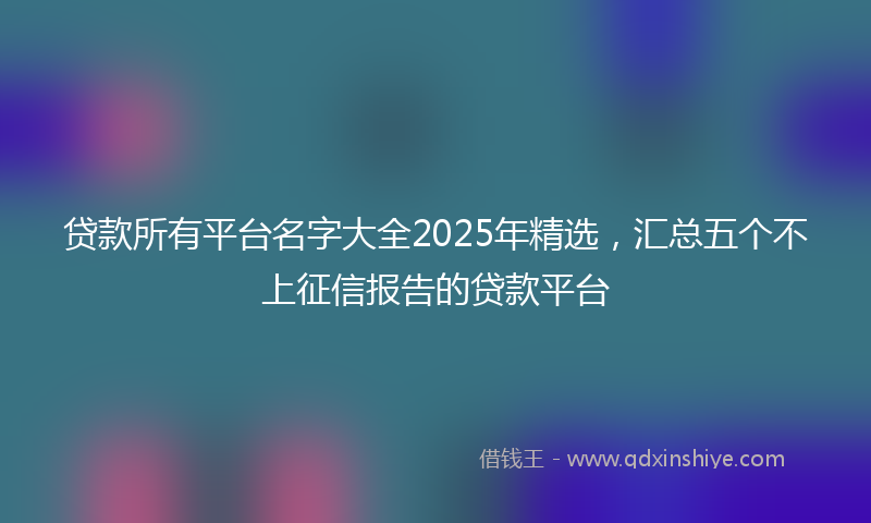 贷款所有平台名字大全2025年精选，汇总五个不上征信报告的贷款平台