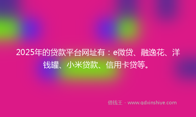 2025年的贷款平台网址有：e微贷、融逸花、洋钱罐、小米贷款、信用卡贷等。