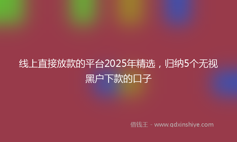 线上直接放款的平台2025年精选，归纳5个无视黑户下款的口子