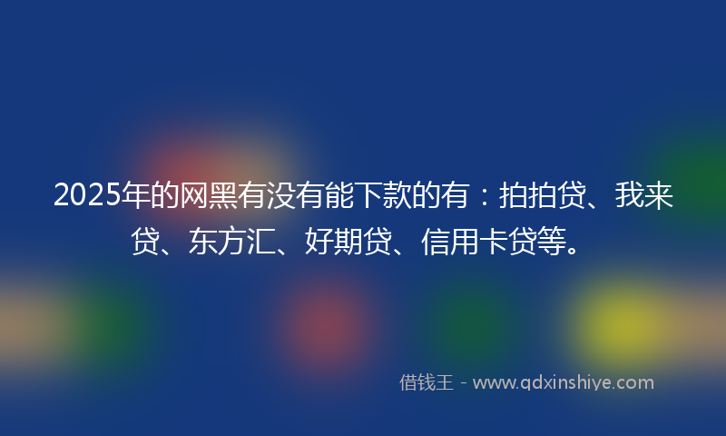 2025年的网黑有没有能下款的有：拍拍贷、我来贷、东方汇、好期贷、信用卡贷等。