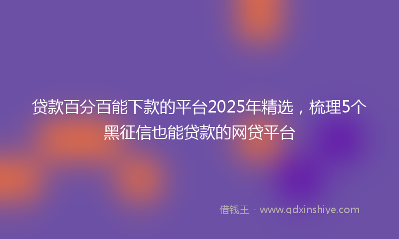 贷款百分百能下款的平台2025年精选，梳理5个黑征信也能贷款的网贷平台