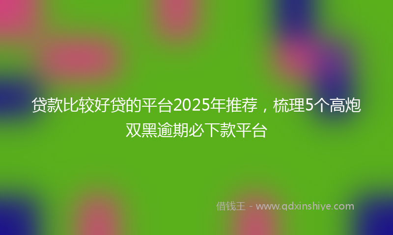 贷款比较好贷的平台2025年推荐，梳理5个高炮双黑逾期必下款平台
