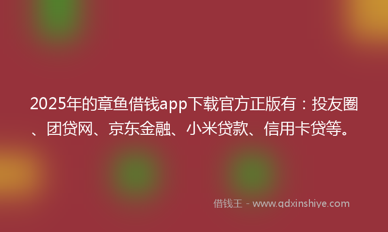 2025年的章鱼借钱app下载官方正版有：投友圈、团贷网、京东金融、小米贷款、信用卡贷等。
