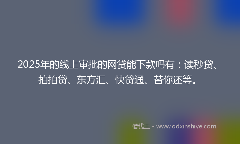 2025年的线上审批的网贷能下款吗有：读秒贷、拍拍贷、东方汇、快贷通、替你还等。
