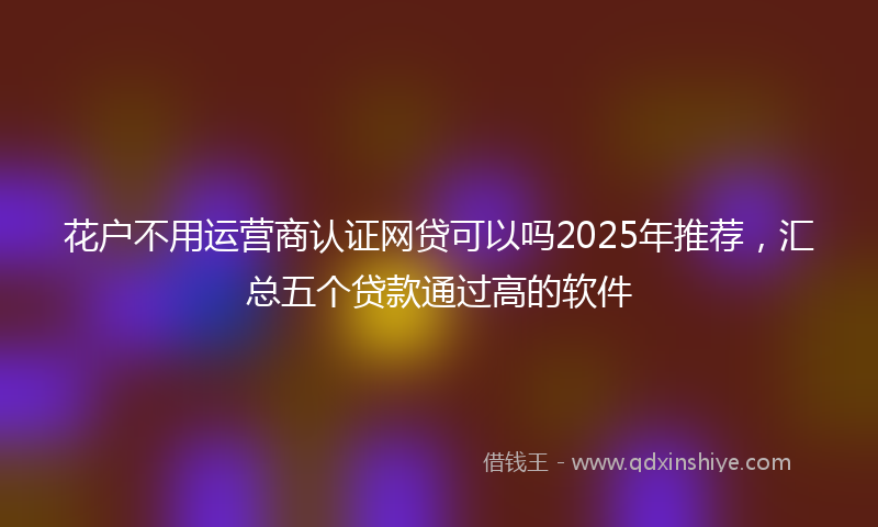花户不用运营商认证网贷可以吗2025年推荐，汇总五个贷款通过高的软件
