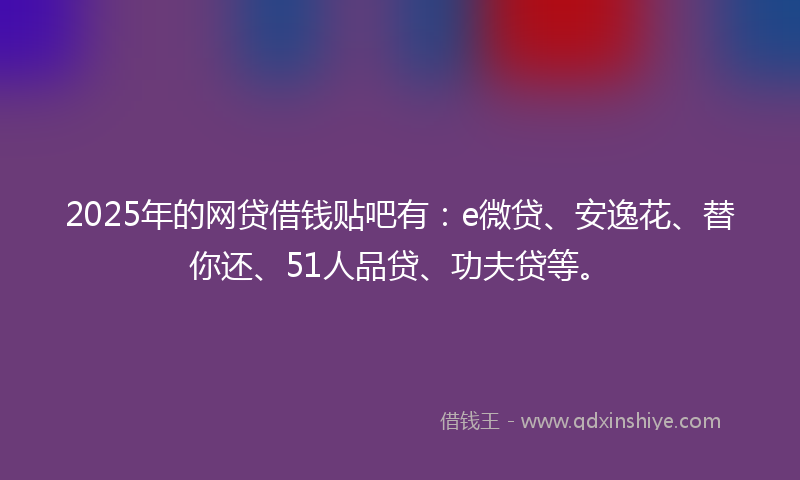2025年的网贷借钱贴吧有：e微贷、安逸花、替你还、51人品贷、功夫贷等。