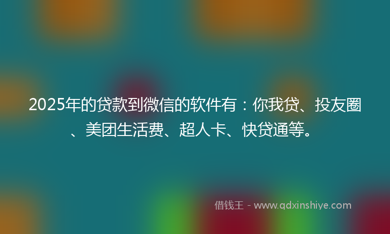 2025年的贷款到微信的软件有：你我贷、投友圈、美团生活费、超人卡、快贷通等。
