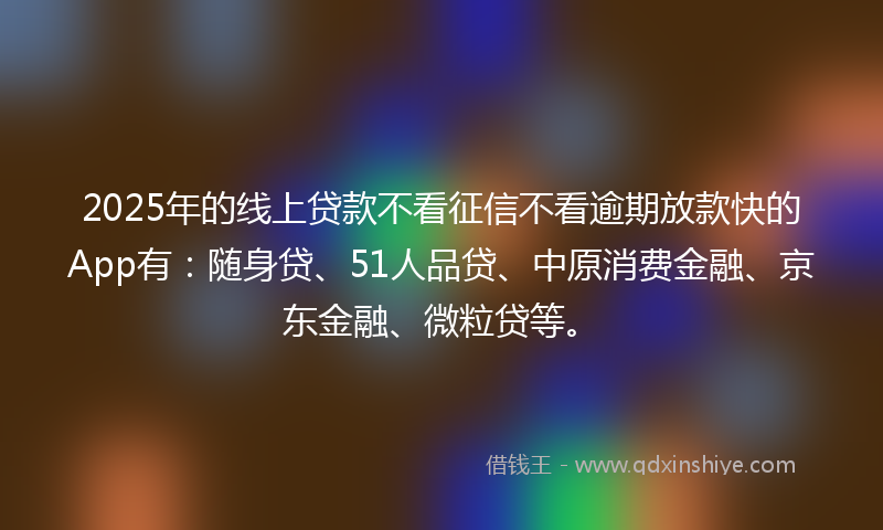 2025年的线上贷款不看征信不看逾期放款快的App有：随身贷、51人品贷、中原消费金融、京东金融、微粒贷等。
