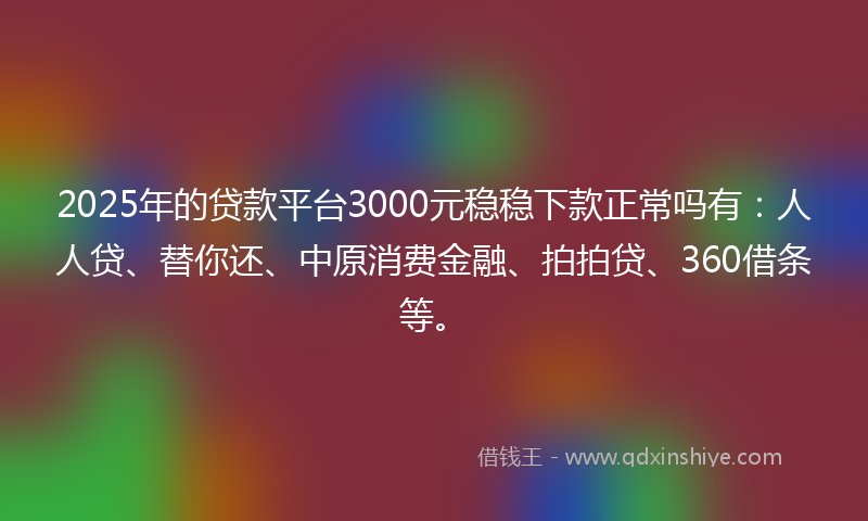2025年的贷款平台3000元稳稳下款正常吗有：人人贷、替你还、中原消费金融、拍拍贷、360借条等。