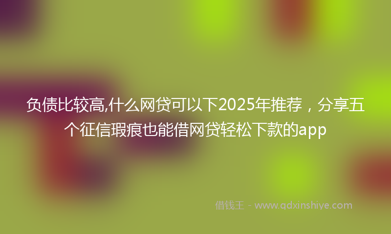 负债比较高,什么网贷可以下2025年推荐，分享五个征信瑕疵也能借网贷轻松下款的app