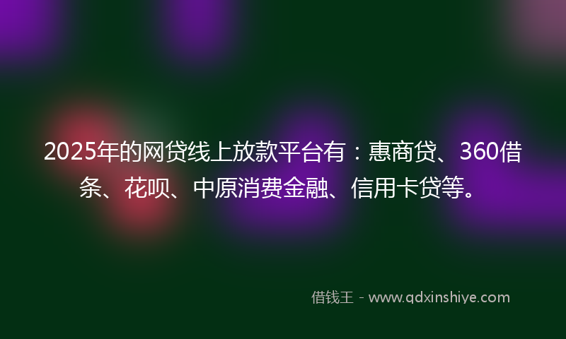 2025年的网贷线上放款平台有：惠商贷、360借条、花呗、中原消费金融、信用卡贷等。