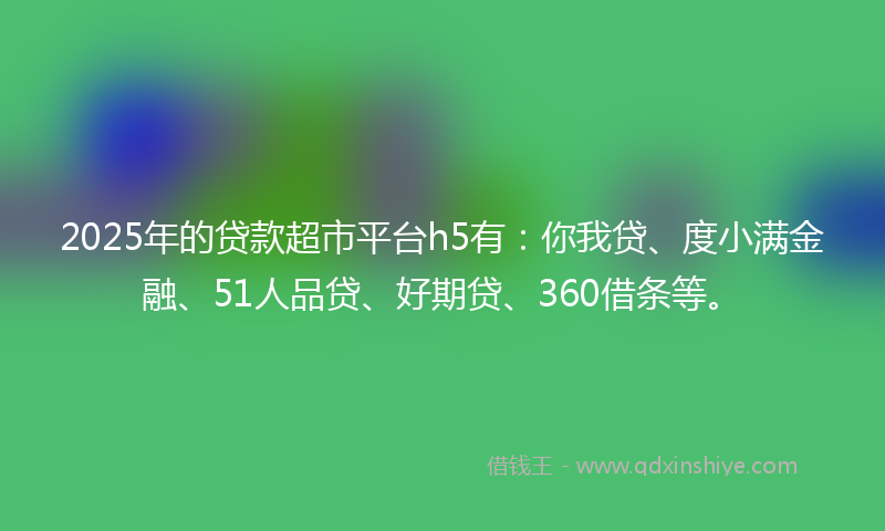 2025年的贷款超市平台h5有：你我贷、度小满金融、51人品贷、好期贷、360借条等。