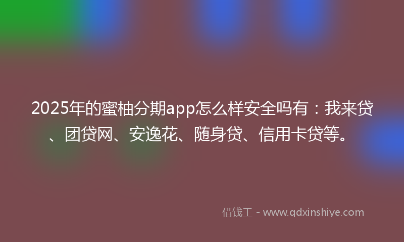 2025年的蜜柚分期app怎么样安全吗有：我来贷、团贷网、安逸花、随身贷、信用卡贷等。