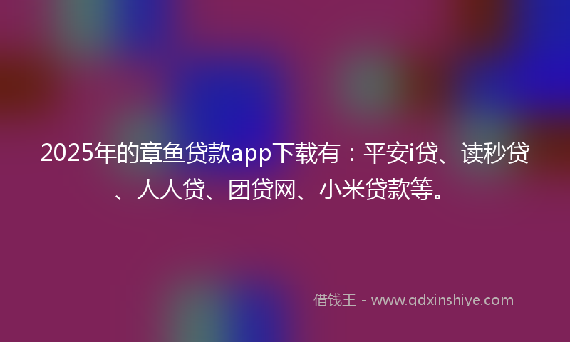 2025年的章鱼贷款app下载有：平安i贷、读秒贷、人人贷、团贷网、小米贷款等。