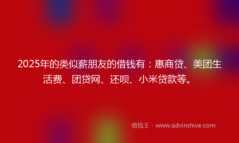 2025年的类似薪朋友的借钱有：惠商贷、美团生活费、团贷网、还呗、小米贷款等。