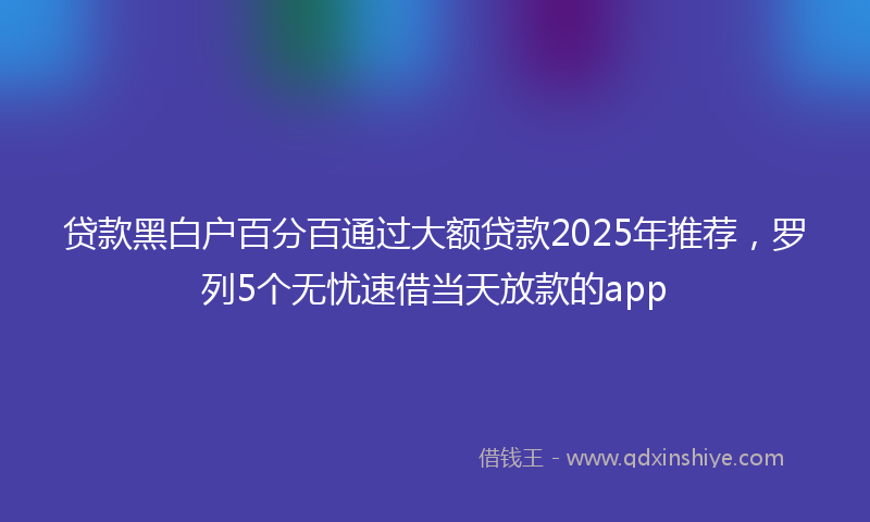 贷款黑白户百分百通过大额贷款2025年推荐，罗列5个无忧速借当天放款的app