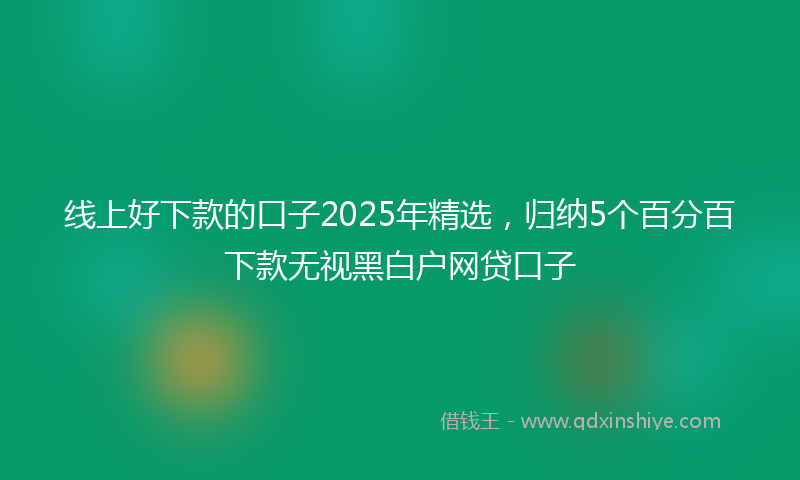 线上好下款的口子2025年精选，归纳5个百分百下款无视黑白户网贷口子