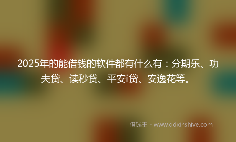 2025年的能借钱的软件都有什么有：分期乐、功夫贷、读秒贷、平安i贷、安逸花等。
