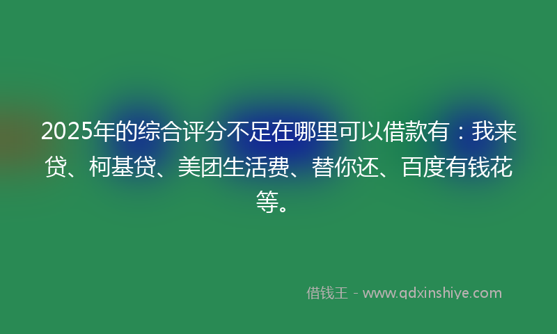 2025年的综合评分不足在哪里可以借款有：我来贷、柯基贷、美团生活费、替你还、百度有钱花等。
