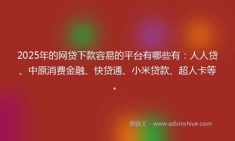 2025年的网贷下款容易的平台有哪些有：人人贷、中原消费金融、快贷通、小米贷款、超人卡等。