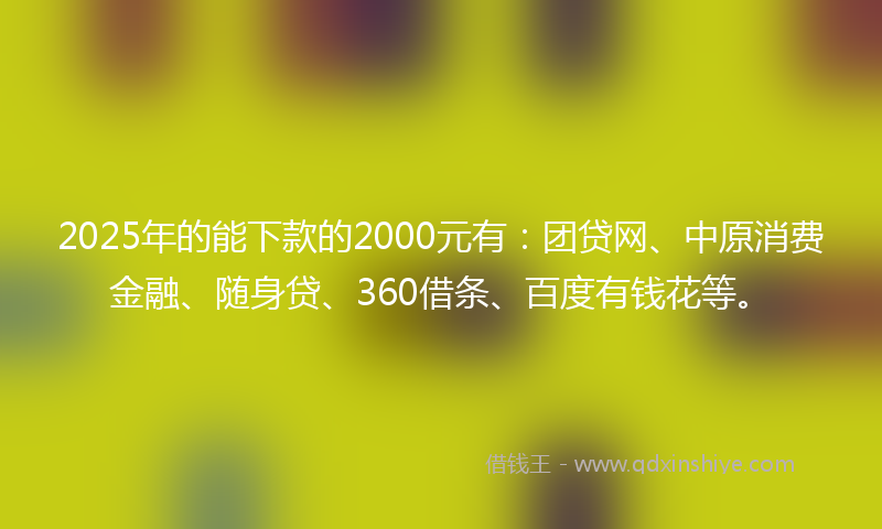 2025年的能下款的2000元有：团贷网、中原消费金融、随身贷、360借条、百度有钱花等。