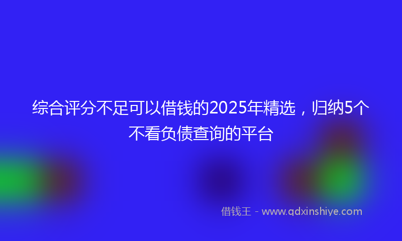 综合评分不足可以借钱的2025年精选，归纳5个不看负债查询的平台