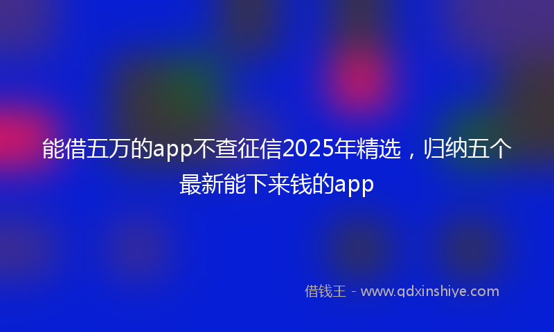 能借五万的app不查征信2025年精选，归纳五个最新能下来钱的app