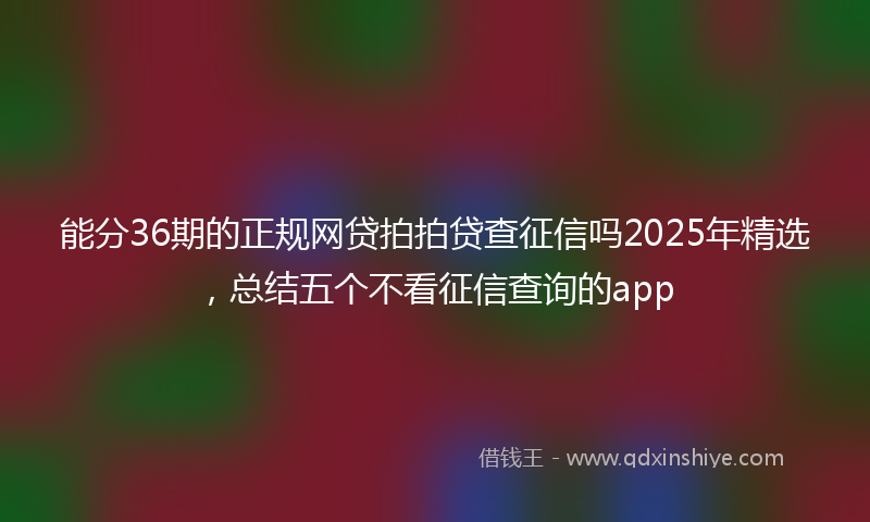能分36期的正规网贷拍拍贷查征信吗2025年精选，总结五个不看征信查询的app