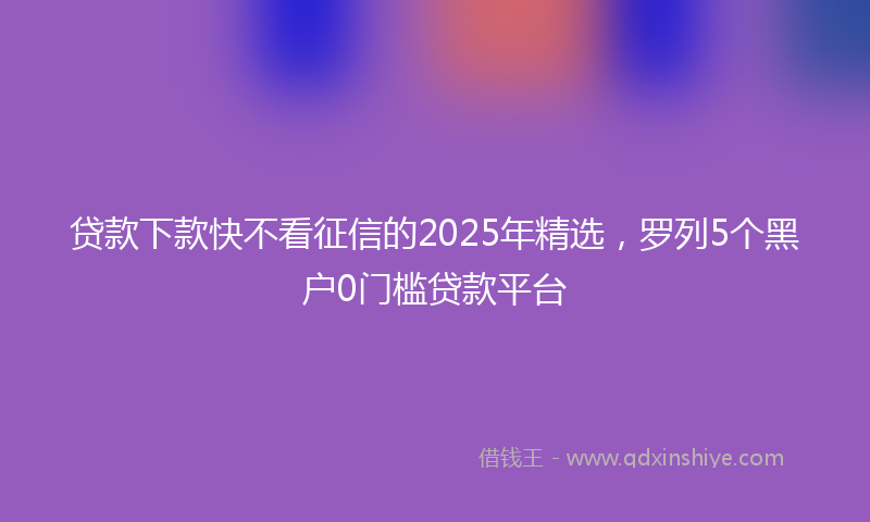 贷款下款快不看征信的2025年精选，罗列5个黑户0门槛贷款平台