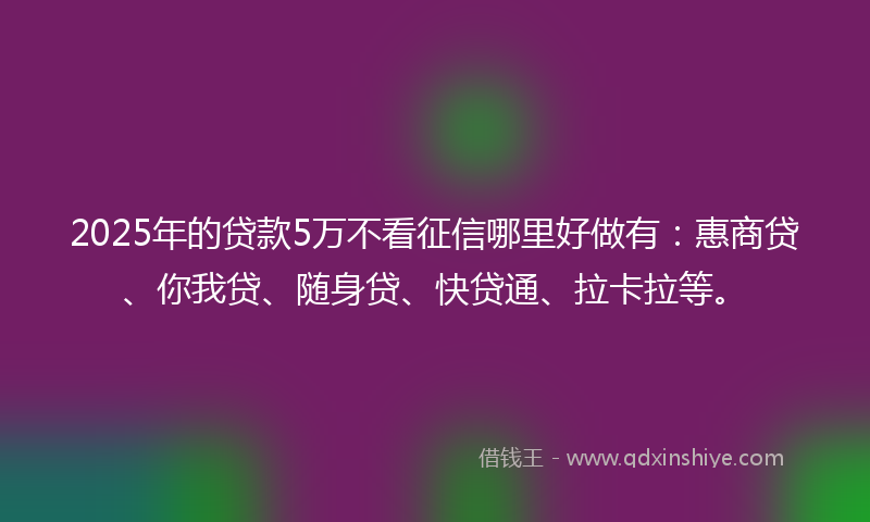 2025年的贷款5万不看征信哪里好做有：惠商贷、你我贷、随身贷、快贷通、拉卡拉等。