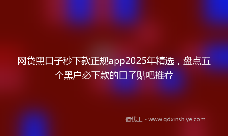 网贷黑口子秒下款正规app2025年精选，盘点五个黑户必下款的口子贴吧推荐