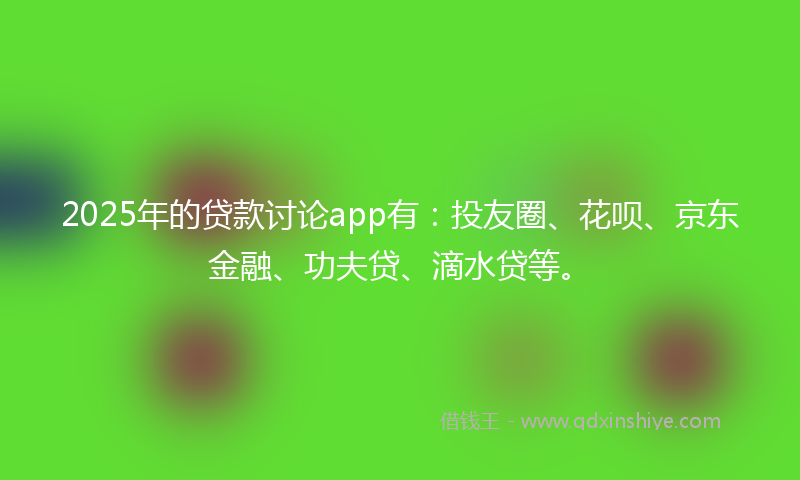 2025年的贷款讨论app有：投友圈、花呗、京东金融、功夫贷、滴水贷等。