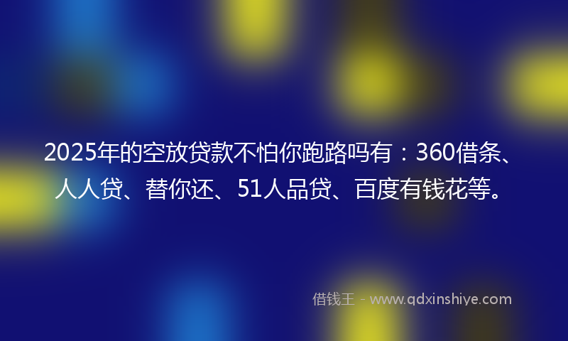 2025年的空放贷款不怕你跑路吗有：360借条、人人贷、替你还、51人品贷、百度有钱花等。
