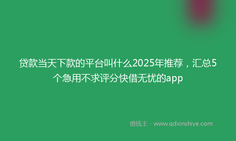 贷款当天下款的平台叫什么2025年推荐，汇总5个急用不求评分快借无忧的app