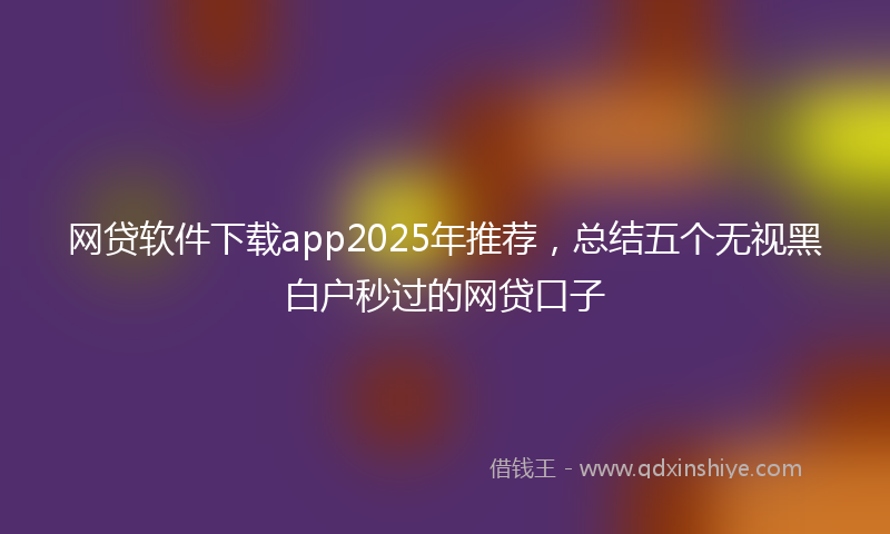 网贷软件下载app2025年推荐，总结五个无视黑白户秒过的网贷口子