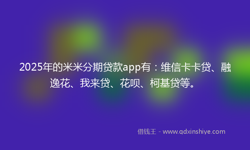 2025年的米米分期贷款app有：维信卡卡贷、融逸花、我来贷、花呗、柯基贷等。