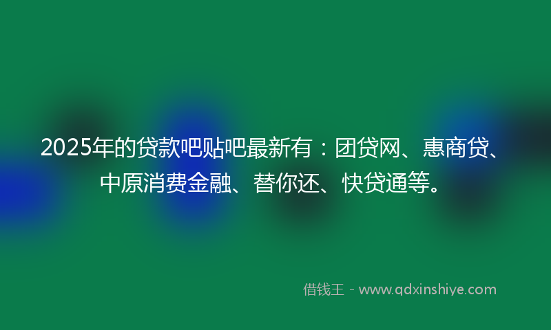 2025年的贷款吧贴吧最新有：团贷网、惠商贷、中原消费金融、替你还、快贷通等。