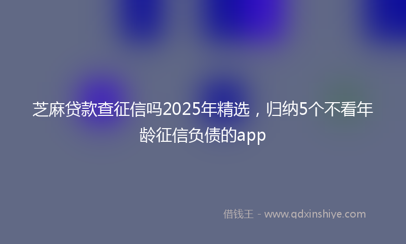 芝麻贷款查征信吗2025年精选，归纳5个不看年龄征信负债的app