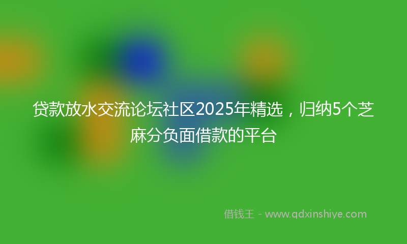 贷款放水交流论坛社区2025年精选，归纳5个芝麻分负面借款的平台