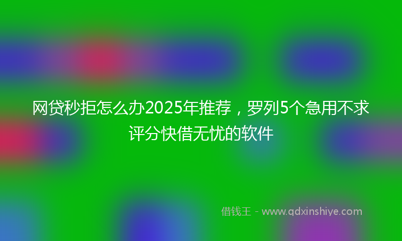 网贷秒拒怎么办2025年推荐，罗列5个急用不求评分快借无忧的软件