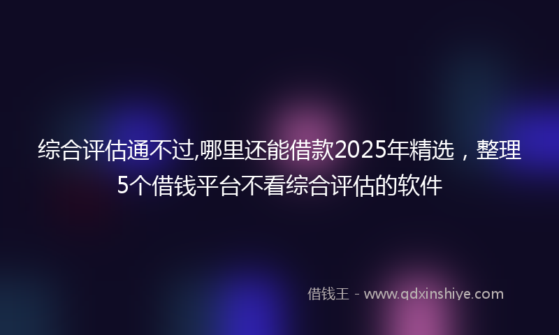 综合评估通不过,哪里还能借款2025年精选，整理5个借钱平台不看综合评估的软件