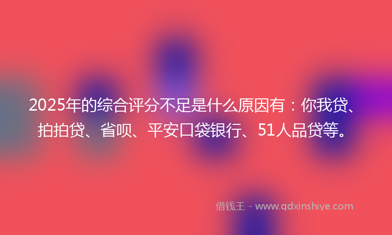 2025年的综合评分不足是什么原因有：你我贷、拍拍贷、省呗、平安口袋银行、51人品贷等。