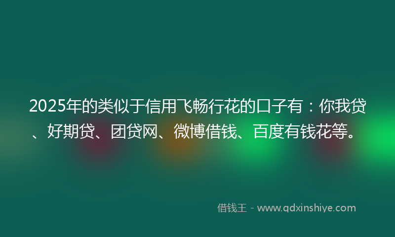 2025年的类似于信用飞畅行花的口子有：你我贷、好期贷、团贷网、微博借钱、百度有钱花等。