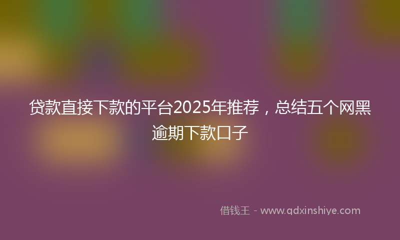 贷款直接下款的平台2025年推荐，总结五个网黑逾期下款口子