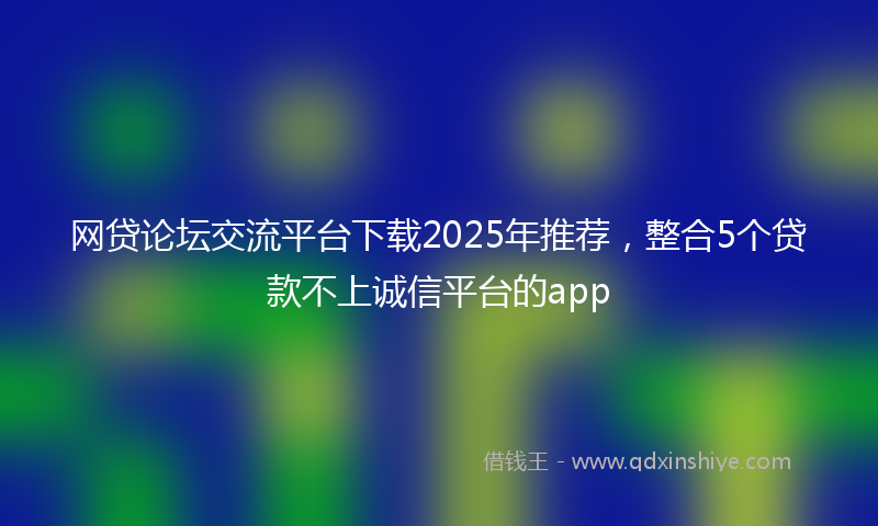 网贷论坛交流平台下载2025年推荐，整合5个贷款不上诚信平台的app