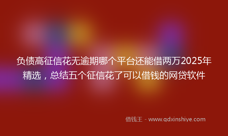 负债高征信花无逾期哪个平台还能借两万2025年精选，总结五个征信花了可以借钱的网贷软件