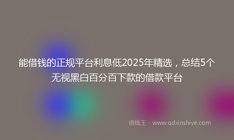 能借钱的正规平台利息低2025年精选，总结5个无视黑白百分百下款的借款平台