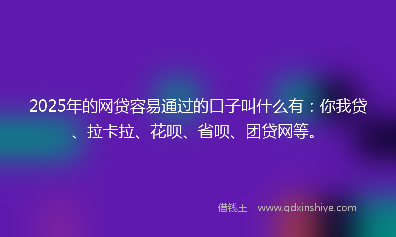 2025年的网贷容易通过的口子叫什么有：你我贷、拉卡拉、花呗、省呗、团贷网等。