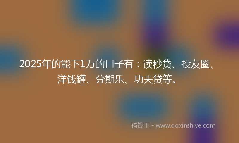 2025年的能下1万的口子有：读秒贷、投友圈、洋钱罐、分期乐、功夫贷等。